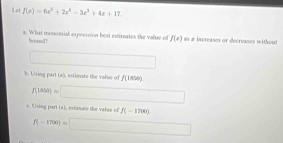 Let f(x)=6x^5+2x^4-3x^3+4x+17. 
a. What monomial expression best estimates the value of f(x) as æ increases or decreases without
bound?
b. Using part (a), estimate the value of f(1850).
f(1850)approx
□ 
c. Using part (a), estimate the value of f(-1700).
f(-1700)approx