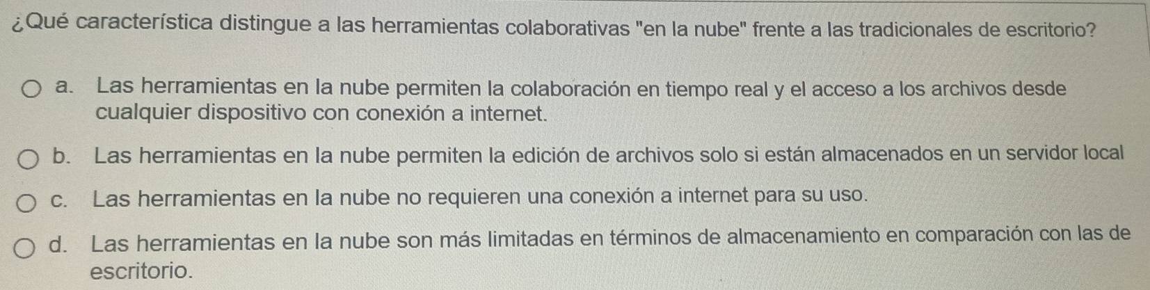 ¿Qué característica distingue a las herramientas colaborativas "en la nube" frente a las tradicionales de escritorio?
a. Las herramientas en la nube permiten la colaboración en tiempo real y el acceso a los archivos desde
cualquier dispositivo con conexión a internet.
b. Las herramientas en la nube permiten la edición de archivos solo si están almacenados en un servidor local
c. Las herramientas en la nube no requieren una conexión a internet para su uso.
d. Las herramientas en la nube son más limitadas en términos de almacenamiento en comparación con las de
escritorio.