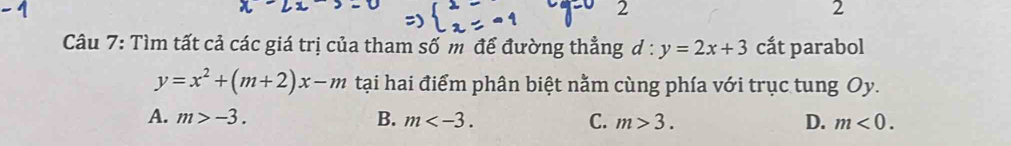 2
2
Câu 7: Tìm tất cả các giá trị của tham số m để đường thẳng d : y=2x+3 cắt parabol
y=x^2+(m+2)x-m tại hai điểm phân biệt nằm cùng phía với trục tung Oy.
A. m>-3. B. m . C. m>3. D. m<0</tex>.