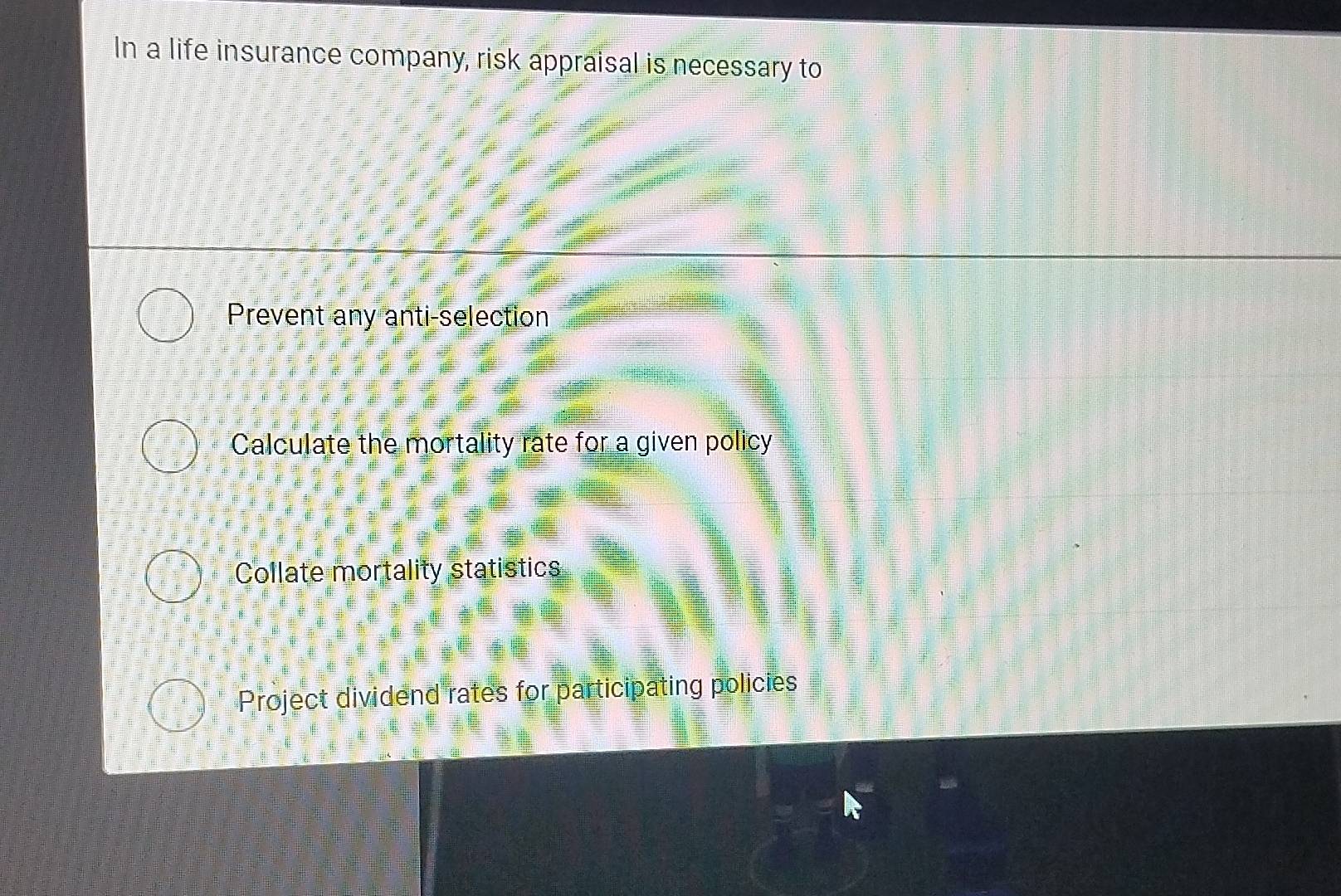 In a life insurance company, risk appraisal is necessary to
Prevent any anti-selection
Calculate the mortality rate for a given policy
Collate mortality statistics
Project dividend rates for participating policies