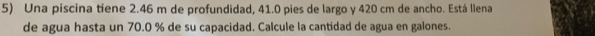 Una piscina tiene 2.46 m de profundidad, 41.0 pies de largo y 420 cm de ancho. Está llena 
de agua hasta un 70.0 % de su capacidad. Calcule la cantidad de agua en galones.