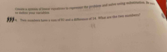 Create a system of Imear equations to represent the problem and solve using substitution. Be sa 
to define your variables
4 Two numbers have a sum of 82 and a difference of 14. What are the two numbers?