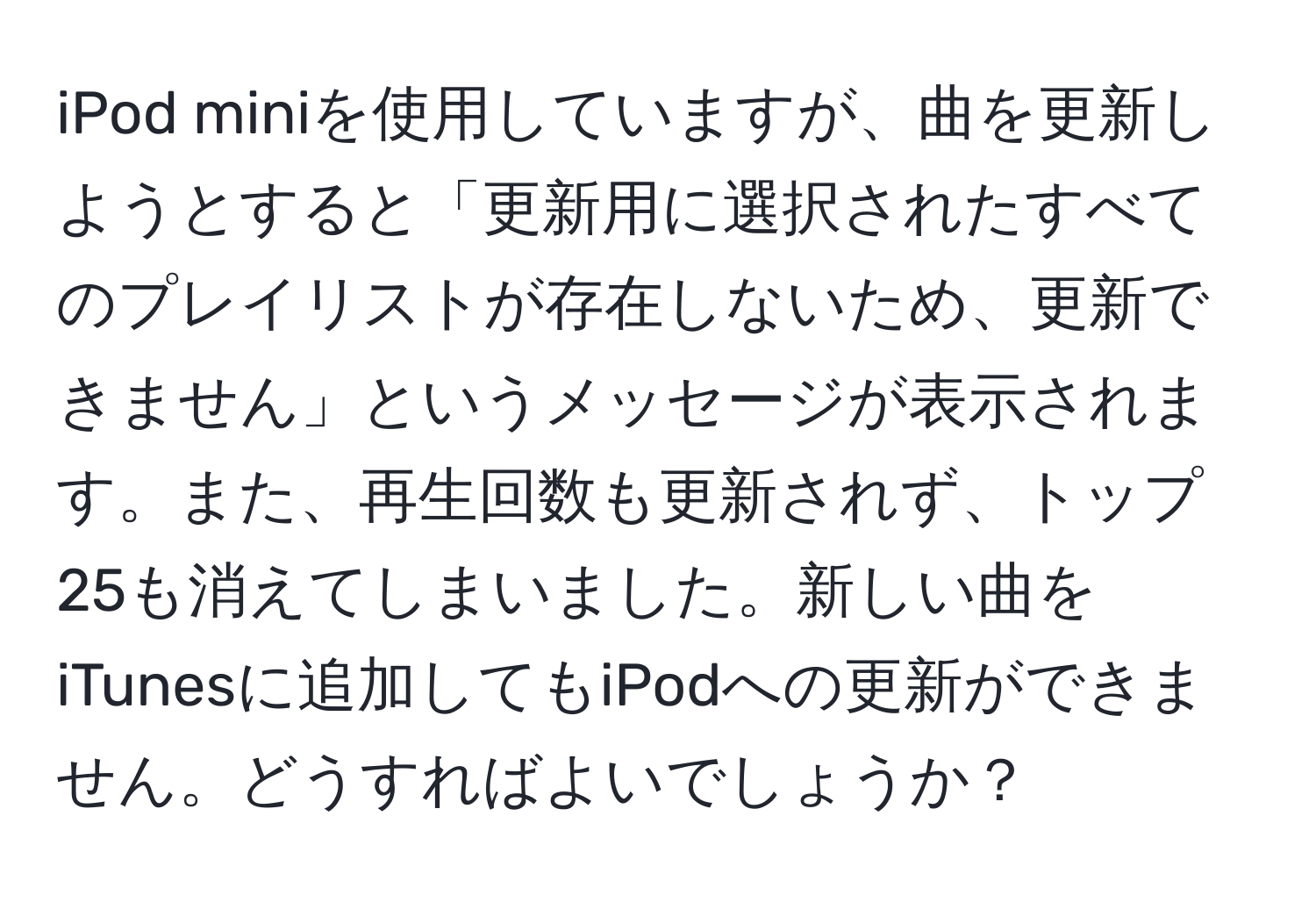 iPod miniを使用していますが、曲を更新しようとすると「更新用に選択されたすべてのプレイリストが存在しないため、更新できません」というメッセージが表示されます。また、再生回数も更新されず、トップ25も消えてしまいました。新しい曲をiTunesに追加してもiPodへの更新ができません。どうすればよいでしょうか？