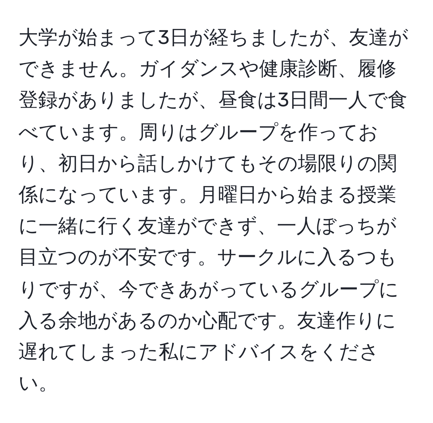 大学が始まって3日が経ちましたが、友達ができません。ガイダンスや健康診断、履修登録がありましたが、昼食は3日間一人で食べています。周りはグループを作っており、初日から話しかけてもその場限りの関係になっています。月曜日から始まる授業に一緒に行く友達ができず、一人ぼっちが目立つのが不安です。サークルに入るつもりですが、今できあがっているグループに入る余地があるのか心配です。友達作りに遅れてしまった私にアドバイスをください。