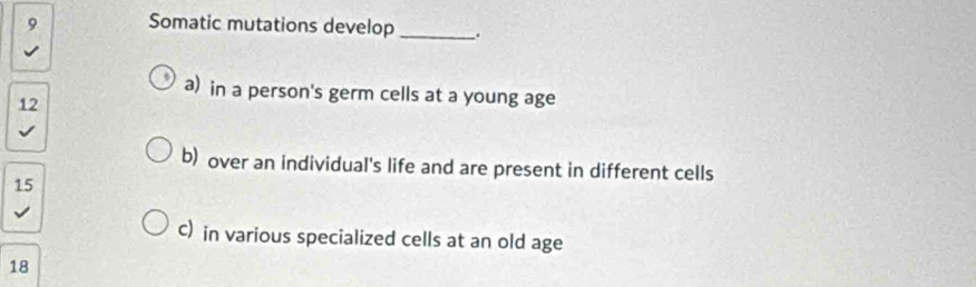 Somatic mutations develop _.
a) in a person's germ cells at a young age
12
b) over an individual's life and are present in different cells
15
C) in various specialized cells at an old age
18