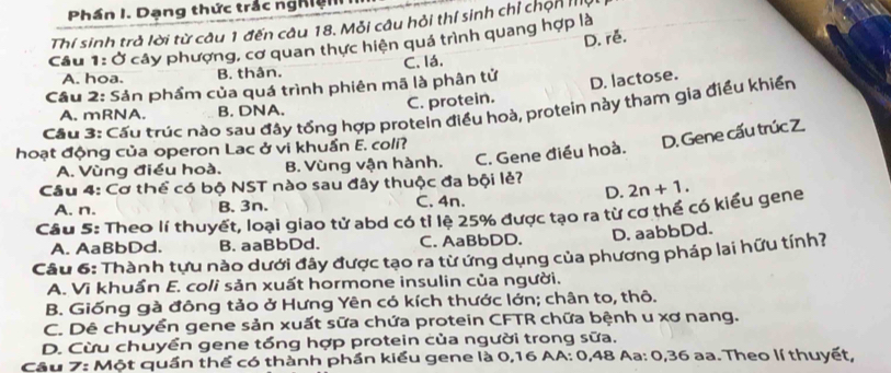 Phần I. Dạng thức trắc nghiện
Thí sinh trà lời từ câu 1 đến câu 18. Mỗi câu hỏi thí sinh chỉ chọn ta
D. rễ.
cầu 1: Ở cây phượng, cơ quan thực hiện quá trình quang hợp là
A. hoa. B. thân. C. lá.
Cầu 2: Sản phẩm của quá trình phiên mã là phân tử
Cầu 3: Cầu trúc nào sau đây tổng hợp protein điều hoà, protein này tham gia điều khiển
A. mRNA. B. DNA.
C. protein. D. lactose.
hoạt động của operon Lac ở vi khuẩn E. coli?
A. Vùng điều hoà. B. Vùng vận hành. C. Gene điều hoà. D. Gene cấu trúc Z.
Câu 4: Cơ thể có bộ NST nào sau đây thuộc đa bội lẻ?
D.
A. n. B. 3n. C. 4n.
Cầu 5: Theo lí thuyết, loại giao tử abd có tỉ lệ 25% được tạo ra từ cơ thể có kiểu gene 2n+1.
A. AaBbDd. B. aaBbDd. C. AaBbDD. D. aabbDd.
Câu 6: Thành tựu nào dưới đây được tạo ra từ ứng dụng của phương pháp lai hữu tính?
A. Vi khuẩn E. coli sản xuất hormone insulin của người.
B. Giống gà đông tảo ở Hưng Yên có kích thước lớn; chân to, thô.
C. Dê chuyền gene sản xuất sữa chứa protein CFTR chữa bệnh u xơ nang.
D. Cừu chuyền gene tổng hợp protein của người trong sữa,
Câu 7: Một quần thể có thành phần kiểu gene là 0, 16 AA: 0, 48 Aa: 0, 36 aa. Theo lí thuyết,