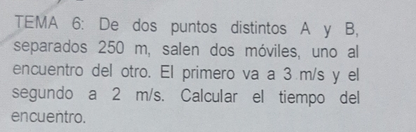 TEMA 6: De dos puntos distintos A y B, 
separados 250 m, salen dos móviles, uno al 
encuentro del otro. El primero va a 3 m/s y el 
segundo a 2 m/s. Calcular el tiempo del 
encuentro.