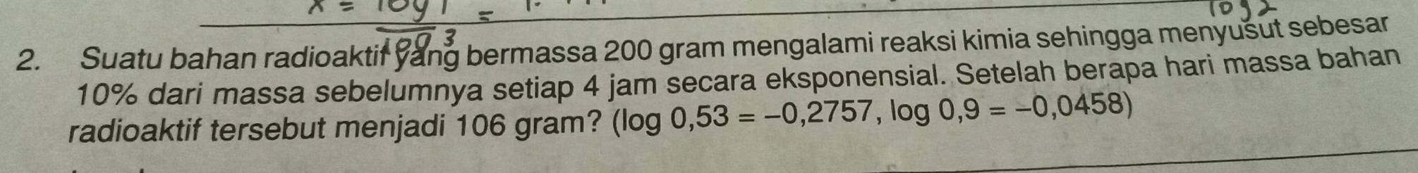 Suatu bahan radioaktif yang bermassa 200 gram mengalami reaksi kimia sehingga menyušut sebesar
10% dari massa sebelumnya setiap 4 jam secara eksponensial. Setelah berapa hari massa bahan 
radioaktif tersebut menjadi 106 gram? (log 0,53=-0,2757,log 0,9=-0,0458)