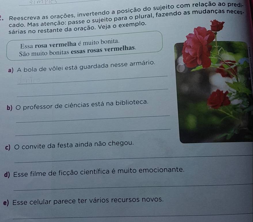 Reescreva as orações, invertendo a posição do sujeito com relação ao predi- 
cado. Mas atenção: passe o sujeito para o plural, fazendo as mudanças neces- 
sárias no restante da oração. Veja o exemplo. 
Essa rosa vermelha é muito bonita. 
São muito bonitas essas rosas vermelhas. 
_ 
a) A bola de vôlei está guardada nesse armário. 
_ 
b) O professor de ciências está na biblioteca. 
_ 
_ 
c) O convite da festa ainda não chegou. 
_ 
d) Esse filme de ficção científica é muito emocionante. 
_ 
e) Esse celular parece ter vários recursos novos. 
_