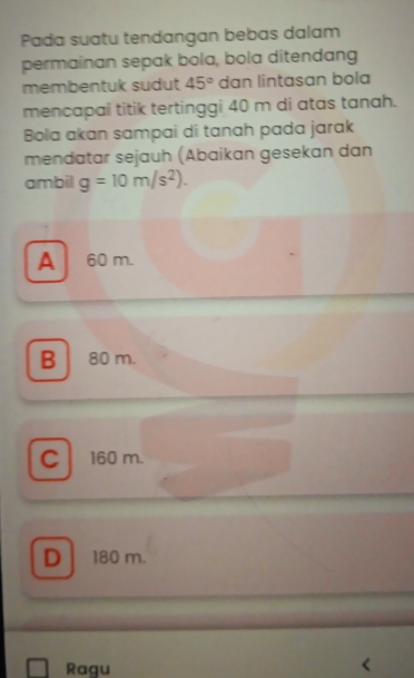 Pada suatu tendangan bebas dalam
permainan sepak bola, bola ditendang
membentuk sudut 45° dan lintasan bola
mencapaî titik tertinggi 40 m di atas tanah.
Bola akan sampai di tanah pada jarak
mendatar sejauh (Abaikan gesekan dan
ambil g=10m/s^2).
A 60 m.
B 80 m.
C 160 m.
D 180 m.
Ragu