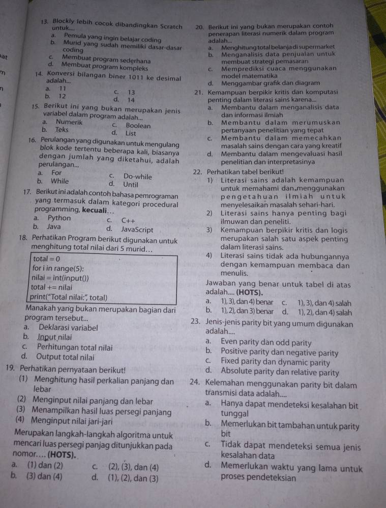 Blockly lebih cocok dibandingkan Scratch 20. Berikut ini yang bukan merupakan contoh
untuk....
a. Pemula yang ingin belajar coding adalah... penerapan literasi numerik dalam program
b. Murid yang sudah memiliki dasar-dasar a Menghitung total belanja di supermarket
coding
b. Menganalisis data penjualan untuk
at c. Membuat program sederhana membuat strategi pemasaran
d. Membuat program kompleks
c. Memprediksi cuaca menggunakan
m 14. Konversi bilangan biner 1011 ke desimal model mätematika
adalah... d. Menggambar grafik dan diagram
a. 11 C. 13
21. Kemampuan berpikir kritis dan komputasi
b. 12 d. 14
penting dalam literasi sains karena...
15. Berikut ini yang bukan merupakan jenis a. Membantu dalam menganalisis data
variabel dalam program adalah... dan informasi ilmiah
a. Numerik
b. Teks c. Boolean b. Membantu dalam merumuskan
d. List pertanyaan penelitian yanq tepat
16. Perulangan yang digunakan untuk mengulang c. Membantu dalam memecahkan
blok kode tertentu beberapa kali, biasanya masalah sains dengan cara yang kreatif
dengan jumlah yang diketahui, adalah d. Membantu dalam mengevaluasi hasi
perulangan... penelitian dan interpretasinya
a. For c. Do-while 22. Perhatikan tabel berikut!
b. While d. Until 1) Literasi sains adalah kemampuan
untuk memahami dan menggunakan
17. Berikut ini adalah contoh bahasa pemrograman penge tah uan ilm iah unt uk
yang termasuk dalam kategori procedural menyelesaikan masalah sehari-hari.
programming, kecuali….. 2) Literasi sains hanya penting bagi
a. Python c. C++ ilmuwan dan peneliti.
b. Java d. JavaScript 3) Kemampuan berpikir kritis dan logis
18. Perhatikan Program berikut digunakan untuk merupakan salah satu aspek penting
menghitung total nilai dari 5 murid... dalam literasi sains.
total=0
4) Literasi sains tidak ada hubungannya
dengan kemampuan membaca dan
for i in range(5): menulis.
nilai = int(input()) Jawaban yang benar untuk tabel di atas
total += nilai adalah.... (HOTS).
print(“Total nilai:” total) a. 1), 3), dan 4) benar c. 1), 3), dan 4) salah
Manakah yang bukan merupakan bagian dari b. 1), 2), dan 3) benar d. 1), 2), dan 4) salah
program tersebut... 23. Jenis-jenis parity bit yang umum digunakan
a. Deklarasi variabel adalah....
b. Inout nilai a. Even parity dan odd parity
c. Perhitungan total nilai b. Positive parity dan negative parity
d. Output total nilai c. Fixed parity dan dynamic parity
19. Perhatikan pernyataan berikut! d. Absolute parity dan relative parity
(1) Menghitung hasil perkalian panjang dan 24. Kelemahan menggunakan parity bit dalam
lebar transmisi data adalah....
(2) Menginput nilai panjang dan lebar a. Hanya dapat mendeteksi kesalahan bit
(3) Menampilkan hasil luas persegi panjang tunggal
(4) Menginput nilai jari-jari b. Memerlukan bit tambahan untuk parity
Merupakan langkah-langkah algoritma untuk bit
mencari luas persegi panjag ditunjukkan pada c. Tidak dapat mendeteksi semua jenis
nomor.... (HOTS). kesalahan data
a. (1) dan (2) C. (2 ,(3) , dan (4) d. Memerlukan waktu yang lama untuk
b. (3) dan (4) d. (1), (2), dan (3) proses pendeteksian