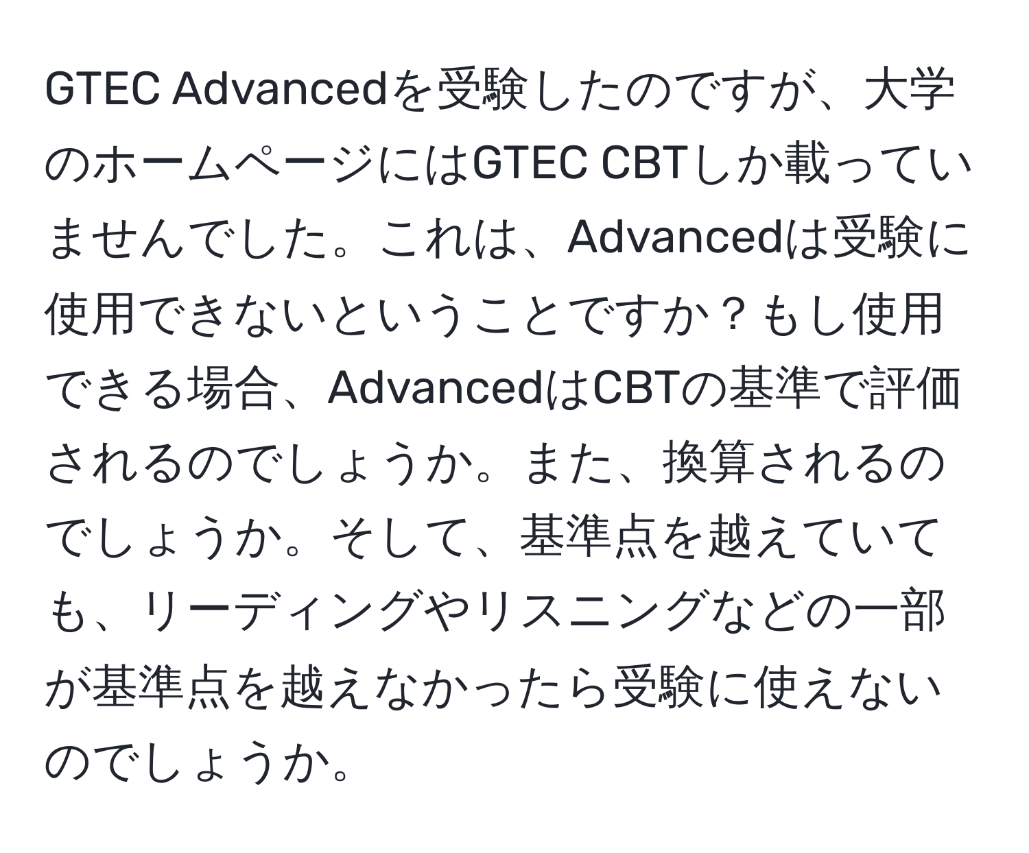 GTEC Advancedを受験したのですが、大学のホームページにはGTEC CBTしか載っていませんでした。これは、Advancedは受験に使用できないということですか？もし使用できる場合、AdvancedはCBTの基準で評価されるのでしょうか。また、換算されるのでしょうか。そして、基準点を越えていても、リーディングやリスニングなどの一部が基準点を越えなかったら受験に使えないのでしょうか。