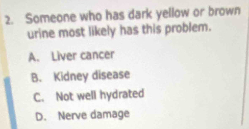 Someone who has dark yellow or brown
urine most likely has this problem.
A. Liver cancer
B. Kidney disease
C. Not well hydrated
D. Nerve damage