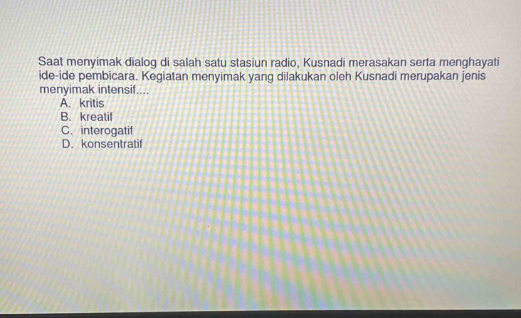 Saat menyimak dialog di salah satu stasiun radio, Kusnadi merasakan serta menghayati
ide-ide pembicara. Kegiatan menyimak yang dilakukan oleh Kusnadi merupakan jenis
menyimak intensif....
A. kritis
B. kreatif
C. interogatif
D. konsentratif