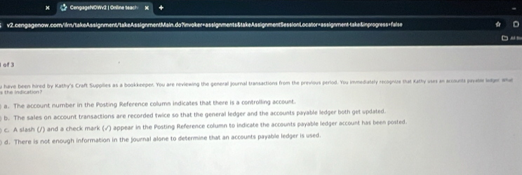 × CengageNOWv2 | Online teach
v2.cengagenow.com/ifrn/takeAssignment/takeAssignmentMain.do?invoker=assignments&takeAssignmentSessionLocator=assignment-take&inprogress=faise

of3
s the indication? u have been hired by Kathy's Craft Supplies as a bookkeeper. You are reviewing the general journal transactions from the previous period. You immediately recognize that Kathy uses an accounts payable ledger wha
a. The account number in the Posting Reference column indicates that there is a controlling account.
) b. The sales on account transactions are recorded twice so that the general ledger and the accounts payable ledger both get updated.
) c. A slash (/) and a check mark (√) appear in the Posting Reference column to indicate the accounts payable ledger account has been posted.
d. There is not enough information in the journal alone to determine that an accounts payable ledger is used.