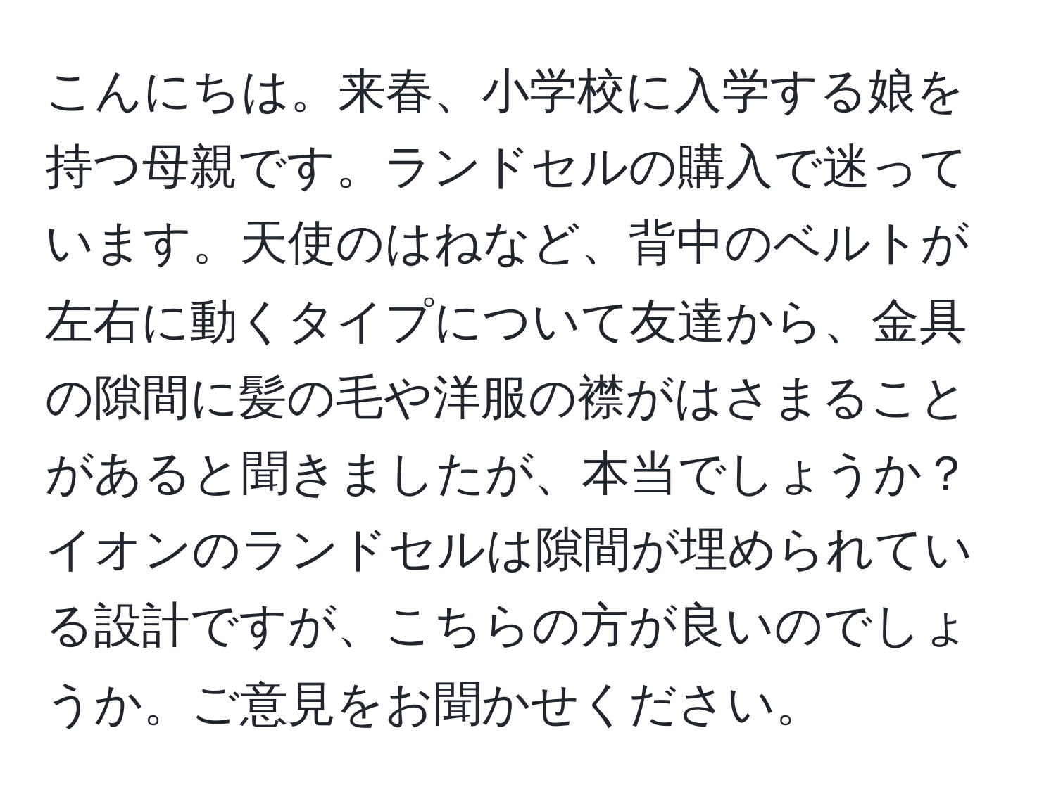 こんにちは。来春、小学校に入学する娘を持つ母親です。ランドセルの購入で迷っています。天使のはねなど、背中のベルトが左右に動くタイプについて友達から、金具の隙間に髪の毛や洋服の襟がはさまることがあると聞きましたが、本当でしょうか？イオンのランドセルは隙間が埋められている設計ですが、こちらの方が良いのでしょうか。ご意見をお聞かせください。