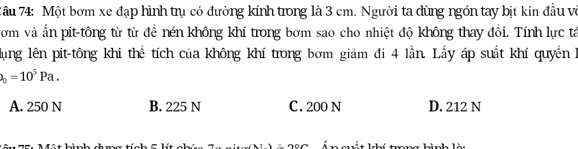 âu 74: Một bơm xe đạp hình trụ có đường kính trong là 3 cm. Người ta dùng ngón tay bịt kín đầu và
ơm và ấn pit-tông từ từ để nén không khí trong bơm sao cho nhiệt độ không thay đổi. Tính lực tá
ung lên pit-tông khi thể tích của không khí trong bơm giảm đi 4 lần. Lấy áp suất khí quyền h
_0=10^5Pa.
A. 250 N B. 225 N C. 200 N D. 212 N
C hình ch ma tích C lí lết khí trng kình làt