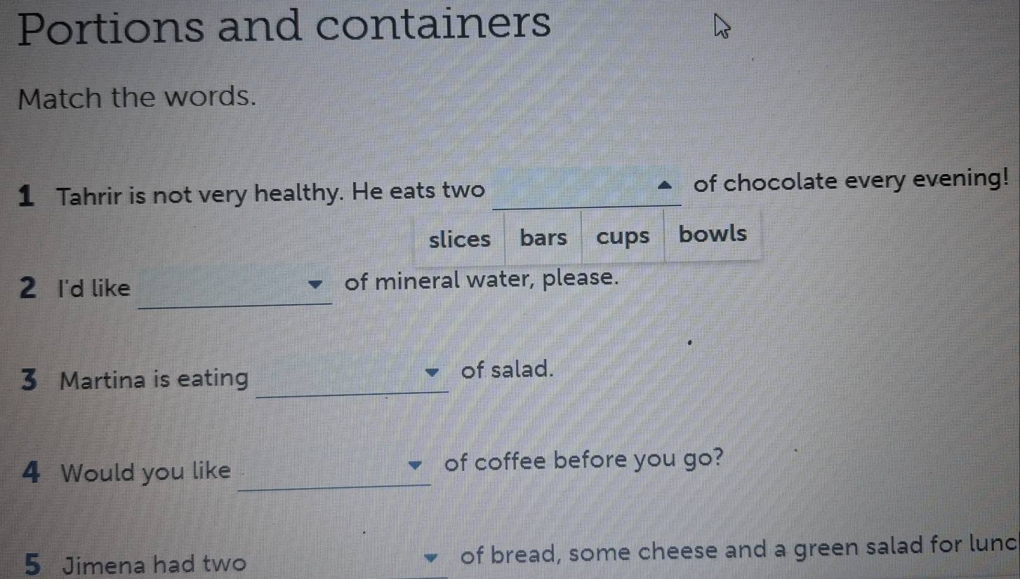 Portions and containers
Match the words.
1 Tahrir is not very healthy. He eats two _of chocolate every evening!
slices bars cups bowls
_
2 I'd like of mineral water, please.
_
3 Martina is eating
of salad.
4 Would you like _of coffee before you go?
5 Jimena had two of bread, some cheese and a green salad for lunc