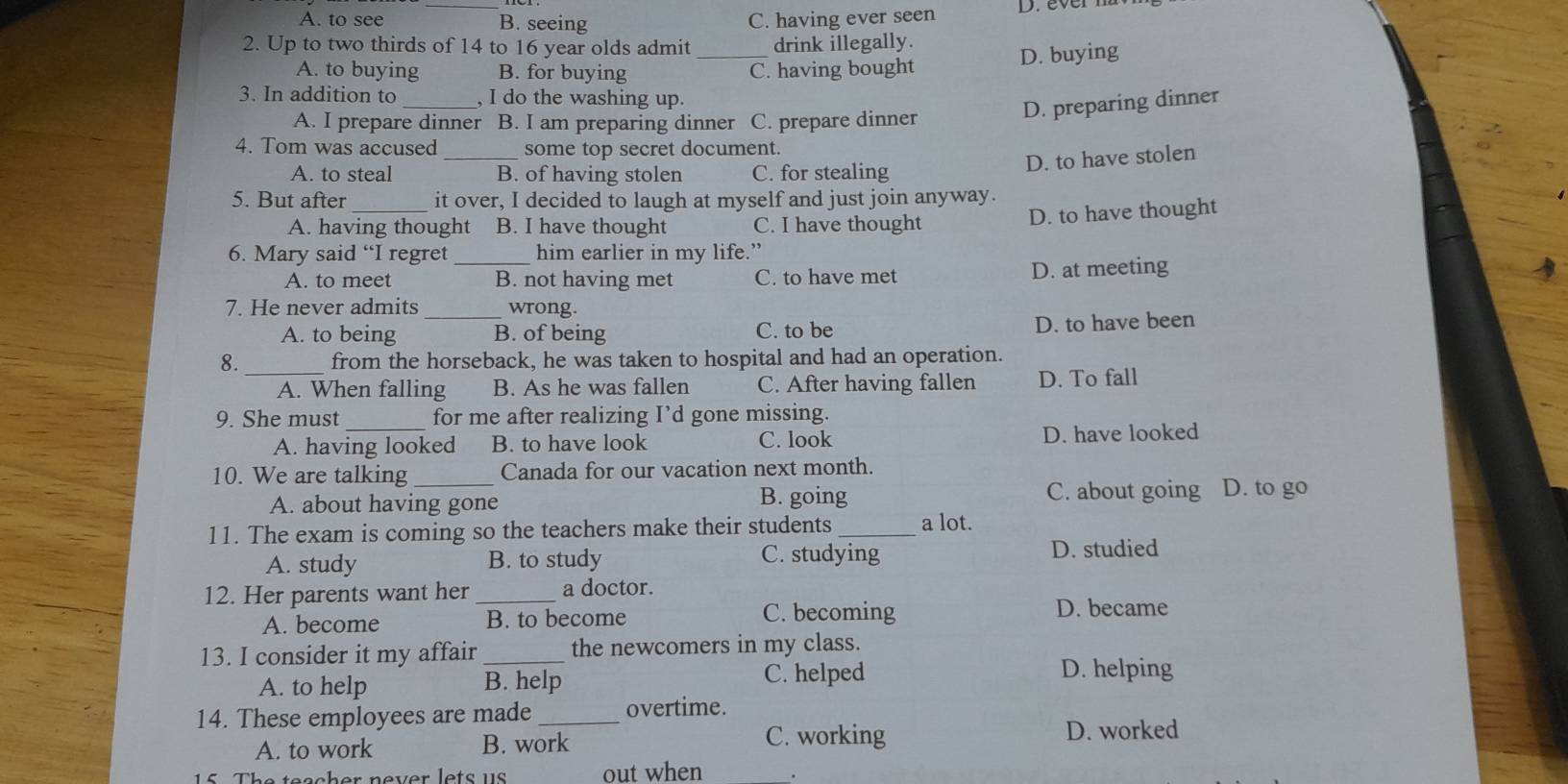 A. to see B. seeing C. having ever seen D. everm
_
2. Up to two thirds of 14 to 16 year olds admit drink illegally.
D. buying
A. to buying B. for buying C. having bought
3. In addition to_ , I do the washing up.
A. I prepare dinner B. I am preparing dinner C. prepare dinner
D. preparing dinner
4. Tom was accused _some top secret document.
D. to have stolen
A. to steal B. of having stolen C. for stealing
5. But after_ it over, I decided to laugh at myself and just join anyway.
A. having thought B. I have thought C. I have thought
D. to have thought
6. Mary said “I regret _him earlier in my life.”
A. to meet B. not having met C. to have met D. at meeting
7. He never admits _wrong.
A. to being B. of being C. to be
D. to have been
8. _from the horseback, he was taken to hospital and had an operation.
A. When falling B. As he was fallen C. After having fallen D. To fall
9. She must for me after realizing I’d gone missing.
A. having looked B. to have look C. look D. have looked
10. We are talking _Canada for our vacation next month.
A. about having gone B. going C. about going D. to go
11. The exam is coming so the teachers make their students _a lot.
A. study B. to study C. studying D. studied
12. Her parents want her _a doctor.
A. become B. to become C. becoming
D. became
13. I consider it my affair _the newcomers in my class.
A. to help B. help
C. helped D. helping
14. These employees are made _overtime.
A. to work B. work
C. working D. worked
15. The teacher never lets us out when