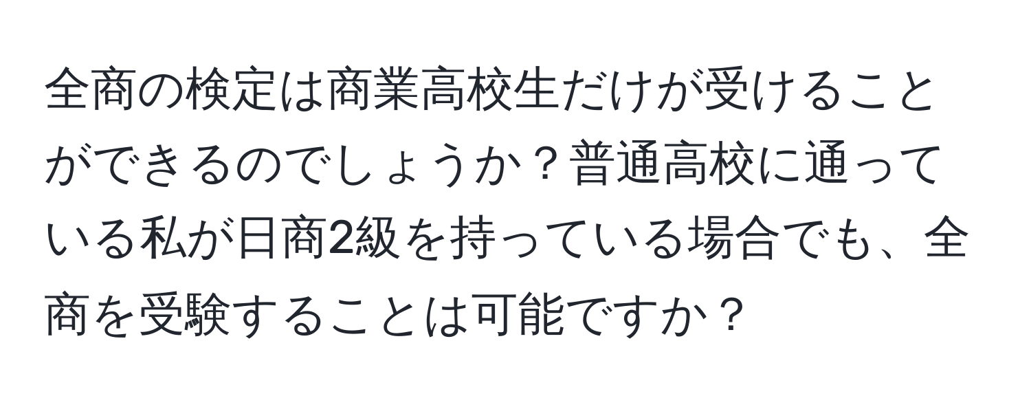 全商の検定は商業高校生だけが受けることができるのでしょうか？普通高校に通っている私が日商2級を持っている場合でも、全商を受験することは可能ですか？