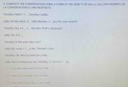 COMPLETE THE CONVERSATION USING A FORM OF THE VERB TO BE (am, is, are) CADA NUMERO EN 
LA CONVERSACIÓN ES UNA RESPUESTA. 
Timothy: Hello! I 1. _ Timothy Castillo. 
Sally: Hi! My name 2. _ Sally Mendez. 3. _ you the new student? 
Timothy: Yes, I 4. _. 5. _ this Mrs. Pratt's classroom? 
Sally: Yes, it 6. 
Timothy: Is this your class, too? 
Sally: No, sorry. I 7. _ in Mr. Thomas's class. 
Timothy: OK. Nice to meet you, Sally. 
Sally: Nice to meet you, too, Timothy. (21 puntos)" 
1: Is, 2 : are, 3 : are, 4: am. 5: is, 6: is. 7: are 
1: Am. 2: is. 3: is . 4: are. 5: is. 6: is. 7: ar 
1: Are. 2: am, 3: am. 4: are. 5 : is. 6 : is, 7; are