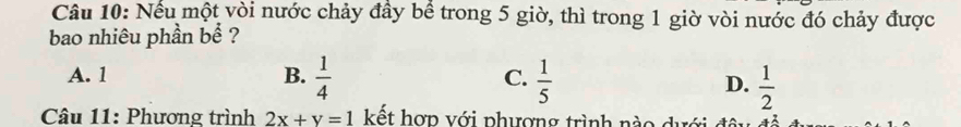 Nếu một vòi nước chảy đầy bể trong 5 giờ, thì trong 1 giờ vòi nước đó chảy được
bao nhiêu phần bể ?
A. 1 B.  1/4  C.  1/5 
D.  1/2 
Câu 11: Phương trình 2x+y=1 kết hợp với phượng trình nào dưới