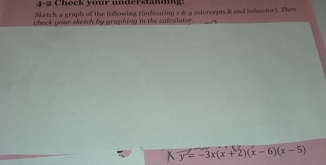 4-2 Check your understanding: 
Sketch a graph of the following (indicating x & y intercepts & end behavior). Then 
check your sketch by graphing in the calculator.
y=-3x(x+2)(x-6)(x-5)