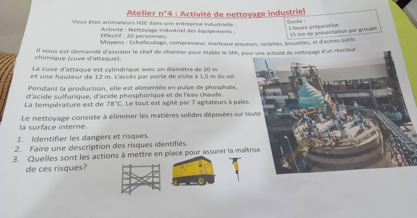 Atelier n°4 : Activité de nettoyage industriel 
Vous êtes animateurs HSE dans une entreprise industrielle : Durée : 
1 heure préparation 
Activité : Nettoyage Industriel des équipements ; 
Effectif : 20 personnes;
15 mn de présentation par groupe 
Moyens : Echafaudage, compresseur, marteaux piqueurs, raclettes, brouettes, et d’autres outils 
Il vous est demandé d’assister le chef de chantier pour établir le SPA, poéacteur 
chimique (cuve d’attaque). 
La cuve d’attaque est cylindrique avec un diamètre de 20 m
et une hauteur de 12 m. L'accès par porte de visite à 1,5 m du sol. 
Pendant la production, elle est alimentée en pulpe de phosphate, 
d’acide sulfurique, d’acide phosphorique et de l’eau chaude. 
La température est de 78°C. Le tout est agité par 7 agitateurs à pale 
Le nettoyage consiste à éliminer les matières solides déposées sur 
la surface interne. 
1. Identifier les dangers et risques. 
2. Faire une description des risques identifiés. 
3. Quelles sont les actions à mettre en place pour assurer la maî 
de ces risques?