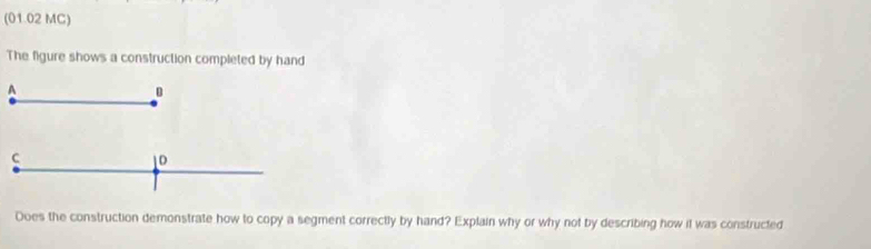 (01.02 MC) 
The figure shows a construction completed by hand 
A 
C 
1D 
Does the construction demonstrate how to copy a segment correctly by hand? Explain why or why not by describing how it was constructed