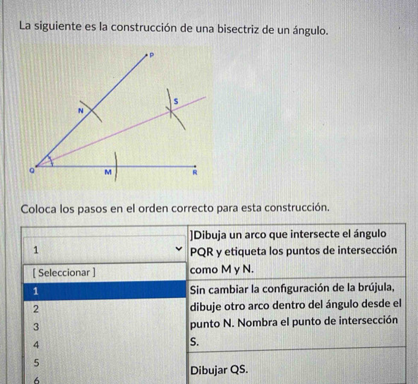 La siguiente es la construcción de una bisectriz de un ángulo. 
Coloca los pasos en el orden correcto para esta construcción. 
]Dibuja un arco que intersecte el ángulo 
1
PQR y etiqueta los puntos de intersección 
[ Seleccionar ] como M y N. 
1 Sin cambiar la confguración de la brújula, 
2 dibuje otro arco dentro del ángulo desde el 
3 punto N. Nombra el punto de intersección 
4 
S. 
5 
Dibujar QS. 
6