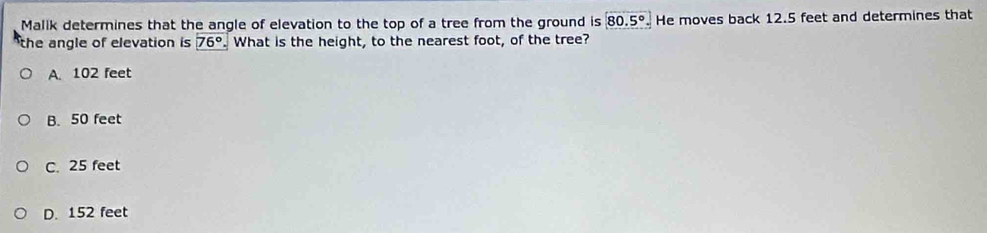 Malik determines that the angle of elevation to the top of a tree from the ground is 80.5° He moves back 12.5 feet and determines that
the angle of elevation is 76°. What is the height, to the nearest foot, of the tree?
A. 102 feet
B. 50 feet
C. 25 feet
D. 152 feet