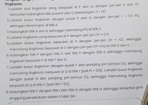 lingkaran. 
1.Lukislah dua lingkaran yang berpusat di P dan Q, dengan jari-jari r1 dan r2, 
kemudian hubungkan titik pusat P dan Q (keterangan: r1>r2)
2.Lukislah busur lingkaran dengan pusat P dan Q dengan jari-jari r>1/2 PQ
sehingga berotongan di titik A. 
3.Hubungkan titik A dan B, sehingga memotong PQ di titik C. 
4.Lukislah lingkaran yang berpusat di P dengan jari-jari CP=CQ
5.Lukislah busur lingkaran berpusat di P dengan jari-jari (r1+r2) , sehingga 
memotong lingkaran berpusat di C dengan jari-jari CP=CQ di titik D dan E. 
6.Hubungkan titik P dengan titik D dan titik P dengan titik E, sehingga memotong 
lingkaran berpusat P di titik F dan G. 
7.Lukislah busur lingkaran dengan pusat F dan panjang jari-jarinya DQ, sehingga 
memotong lingkaran berpusat di Q di titik I (jadi FI=DQ). Lukislah busur lingkaran 
dengan pusat G dan panjang jari-jarinya EQ, sehingga memotong lingkaran 
berpusat di Q di titik H (jadi GH=EQ)
8.Hubungkan titik F dengan titik I dan titik G dengan titik H, sehingga terbentuk garis 
singgung persekutuan dalam FI dan GH.