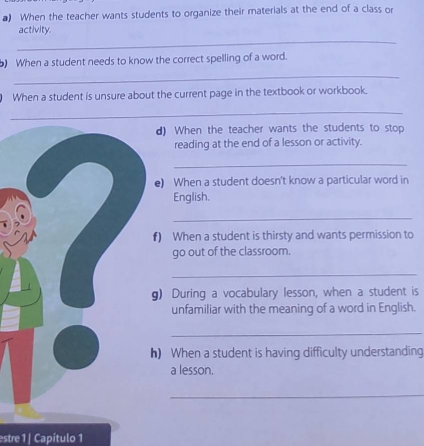 When the teacher wants students to organize their materials at the end of a class or 
_ 
activity. 
) When a student needs to know the correct spelling of a word. 
_ 
) When a student is unsure about the current page in the textbook or workbook. 
_ 
d) When the teacher wants the students to stop 
reading at the end of a lesson or activity. 
_ 
e) When a student doesn’t know a particular word in 
English. 
_ 
) When a student is thirsty and wants permission to 
go out of the classroom. 
_ 
) During a vocabulary lesson, when a student is 
unfamiliar with the meaning of a word in English. 
_ 
) When a student is having difficulty understanding 
a lesson. 
_ 
estre 1 | Capítulo 1