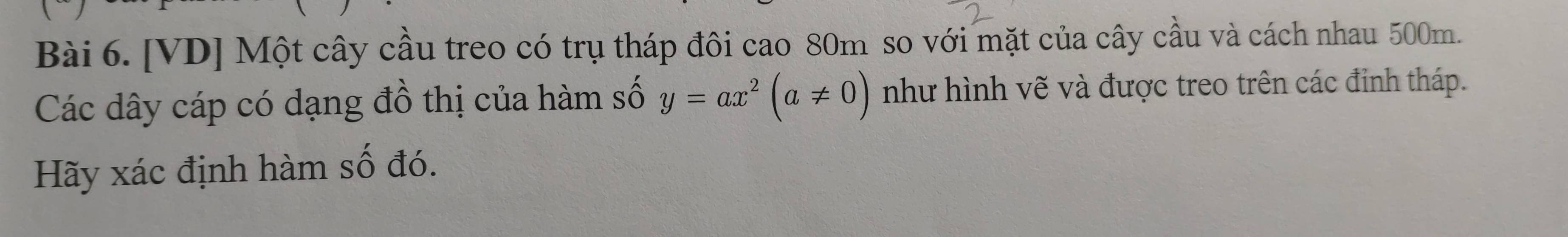 [VD] Một cây cầu treo có trụ tháp đôi cao 80m so với mặt của cây cầu và cách nhau 500m. 
Các dây cáp có dạng đồ thị của hàm số y=ax^2(a!= 0) như hình vẽ và được treo trên các đỉnh tháp. 
Hãy xác định hàm số đó.