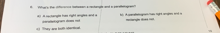 What's the difference between a rectangle and a parallelogram?
a) A rectangle has right angles and a b) A parallelogram has right angles and a
parallelogram does not rectangle does not.
c) They are both identical.
1./2