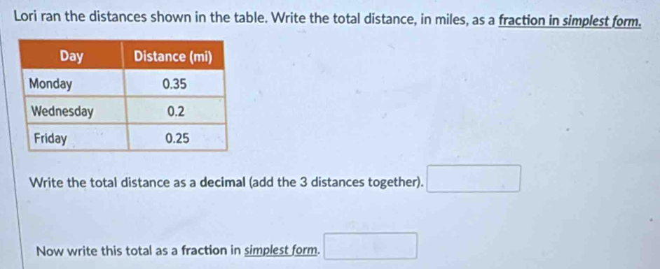 Lori ran the distances shown in the table. Write the total distance, in miles, as a fraction in simplest form. 
Write the total distance as a decimal (add the 3 distances together). □ 
Now write this total as a fraction in simplest form. □