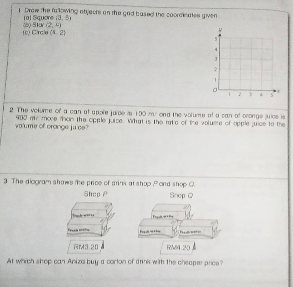 ] Draw the following objects on the grid based the coordinates given 
(a) Square (3,5)
(b) Star (2,4)
(c) Circle (4,2)
2 The volume of a can of apple juice is 100 m / and the volume of a can of orange juice is
900 me more than the apple juice. What is the ratio of the volume of apple juice to the 
volume of orange juice? 
3 The diagram shows the price of drink at shop P and shop Q. 
At which shop can Aniza buy a carton of drink with the cheaper price?