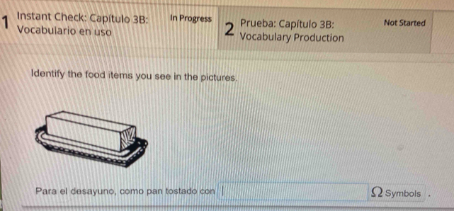 Instant Check: Capítulo 3B: In Progress 2 Prueba: Capítulo 3B: Not Started 
1 Vocabulario en uso Vocabulary Production 
ldentify the food items you see in the pictures. 
Para el desayuno, como pan tostado con Ω Symbols