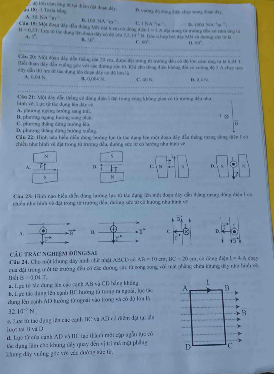 độ lớn cảm ứng từ tại điểm đặt đoạn dây.
ău 18:1 Tesla bảng D. vường độ dông điện chạy trong đoạn dây.
A. 50NA^(-1)m^(-1). B. 100NA^(-1)m^(-1). C. 1 NA 'm ` . D. 1000NA^(-1)m^(-1)
Câu 19 : Một đoạn dây dẫn thắng MN dài 6 cm cỏ đòng điện 1=5 A đặt trong từ trường đều có cảm ứng từ
B=0.5T Lực từ tác dụng lên đoạn đây có độ lớn 7.5.10^(-2)N N. Góc ư hợp bởi dây MN và đường sức từ là
A. 5^0.
B. 30°, C. 60°.
D. 90°.
Câu 20: Một đoạn dây dẫn thắng dài 20 cm, được đặt trong từ trường đều có độ lớn cảm ứng từ là 0.04 T.
Biết đoạn dây dẫn vuông góc với các đường sức từ. Khỉ cho dòng điện không đôi có cường độ 5 A chạy qua
đây dẫn thì lực từ tác dụng lên đoạn đây có độ lớn là
A. 0,04 N. B. 0,004 N. C. 40 N. D. 0,4 N.
Câu 21: Một dây dẫn thắng có đòng điện I đặt trong vùng không gian có từ trường đều như
hình vẽ. Lực từ tác dụng lên dây có
A. phương ngang hướng sang trái,
B. phương ngang hướng sang phải.
C. phương thắng đứng hướng lên.
B
D. phương thẳng đứng hướng xuống.
Câu 22: Hình nào biểu diễn đúng hướng lực từ tác dụng lên một đoạn dây dẫn thắng mang dòng điện 1 có
chiều như hình vẽ đặt trong từ trường đều, đường sức từ có hướng như hình vẽ
N
s
A. FT
B. C
s
N
Câu 23: Hình nào biểu diễn đúng hướng lực từ tác dụng lên một đoạn dây dẫn thắng mang dòng điện l có
chiều như hình vẽ đặt trong từ trường đều, đường sức từ có hướng như hình vẽ
vector BA
I
C. D.
F
vector vB
cÂU tRÁC nghiệM đÚNG/SAi
Câu 24. Cho một khung dây hình chữ nhật ABCD có AB=10cm;BC=20cm ,, có dòng điện I=4A chạy
qua đặt trong một từ trường đều có các đường sức từ song song với mặt phẳng chứa khung dây như hình vẽ.
Biết B=0,04T.
a. Lực từ tác dụng lên các cạnh AB và CD bằng không.
b. Lực tác dụng lên cạnh BC hướng từ trong ra ngoài, lực tác 
dụng lên cạnh AD hướng từ ngoài vào trong và có độ lớn là
32.10^(-3)N.
c. Lực từ tác dụng lên các cạnh BC và AD có điểm đặt tại lần
lượt tại B và D
d. Lực từ của cạnh AD và BC tạo thành một cặp ngẫu lực có
tác dụng làm cho khung dây quay đến vị trí mà mặt phẳng
khung dây vuông góc với các đường sức từ.