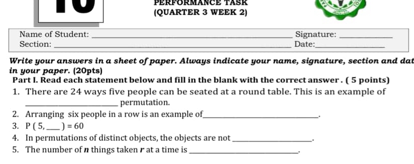 PÉRFORMANCE TASK 
(QUARTER 3 WEEK 2) 
_ 
Name of Student: _Signature:_ 
Section: _Date:_ 
Write your answers in a sheet of paper. Always indicate your name, signature, section and dat 
in your paper. (20pts) 
Part I. Read each statement below and fill in the blank with the correct answer . ( 5 points) 
1. There are 24 ways five people can be seated at a round table. This is an example of 
_permutation. 
2. Arranging six people in a row is an example of_ 
. 
3. P(5 _ ] =60
4. In permutations of distinct objects, the objects are not_ 
. 
5. The number of n things taken r at a time is_ 
、.