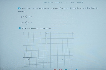 Leam with an example or Watch a video ③
1) Solve this system of equations by graphing. First graph the equations, and then type the
solution .
y=- 1/3 x+2
y=- 2/3 x+4
() Click to select points on the graph.