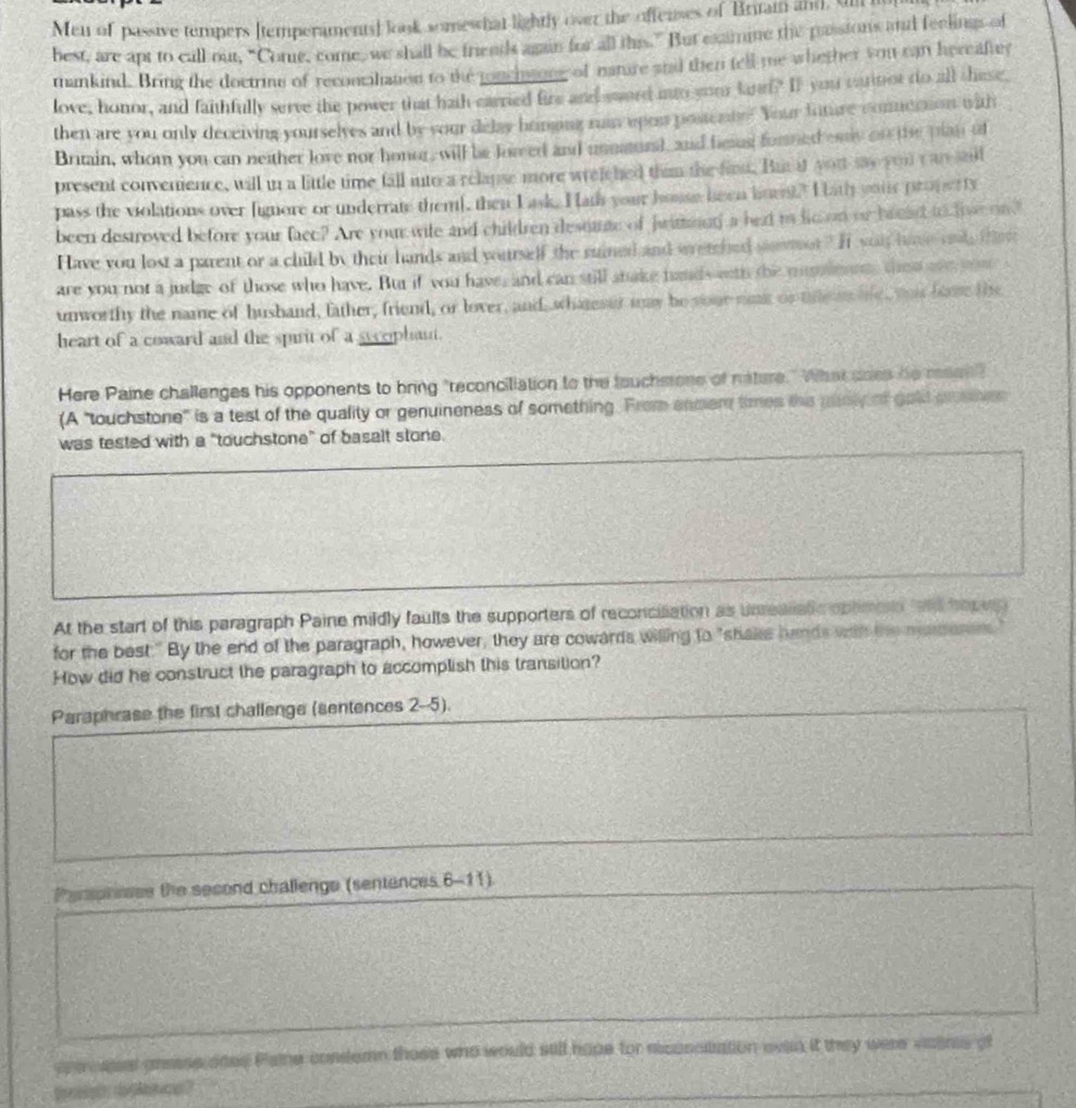 Men of passive tempers [temperaments] look somewhat lightly over the offenses of Britam and, U
best, are apt to call out, “Come, come, we shall be friends again for all this.” But examine the passions and feelings of
mankind. Bring the doctrine of reconcaliation to the tonchaine of nature atad then tell me whether you can hereafter
love, honor, and faithfully serve the power that hath carried fire and sword ito your land? If you carinot do all these,
then are you only deceiving yourselyes and by your delay homping run upos posteate? Your fnture contdoson with
Britain, whom you can neither love nor honor, will be fowed and unnund, and besus formed eny on the plan of
present convenience, will in a little time fall into a relapse more wrelched thim the firm. But at yout say you t as said
pass the violations over lignore or underrate them], then Lask. Hath your house been lnus? Hath your proper ty
been destroved before your facc? Are your wite and children desoute of jwimmnn a beat to lim on or baead to loae on?
Have you lost a parent or a child by their hands and yourself the ruined and wretched somor? It sou home ond thet
are you not a judge of those who have. But if you have, and can still shake hands eth the mumeon, thed we yo 
unworthy the name of husband, father, friend, or lover, and, whareser may be soue nae or te a le, wos fome the
heart of a coward and the spirit of a sycophant.
Here Paine challenges his opponents to bring "reconciliation to the fauchsrone of nature." What soes de meen"
(A 'touchstone" is a test of the quality or genuineness of something. From anmer times the punly of gold pemes
was tested with a "touchstone" of basalt stone.
At the start of this paragraph Paine mildly faults the supporters of reconciliation as unrealiatc oplimen tand hopus
for the best." By the end of the paragraph, however, they are cowards willing to "shaks hands with the maden
How did he construct the paragraph to accomplish this transition?
Paraphrase the first challenge (sentences 2-5).
Perspheese the second challenge (sentences 6-11).
ver sest anease aoes Pame condemn those who would sill hope for mconsitation evan it they were viaenes of