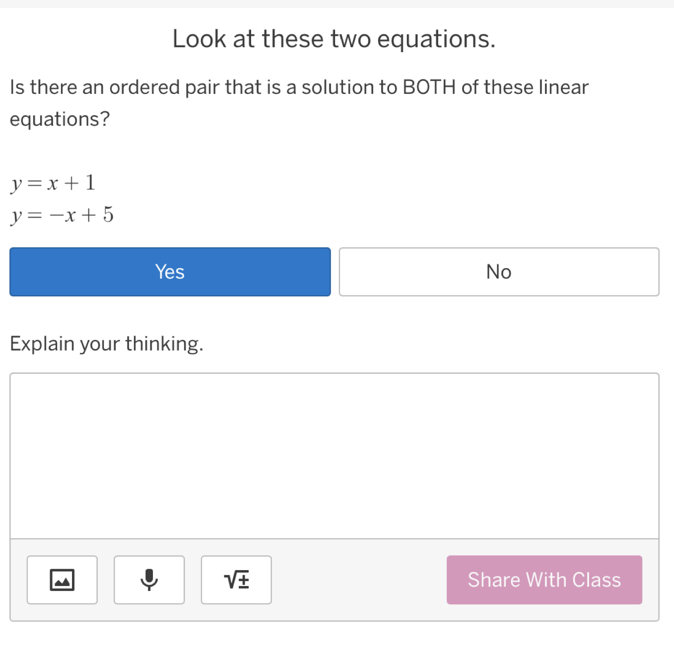 Look at these two equations.
Is there an ordered pair that is a solution to BOTH of these linear
equations?
y=x+1
y=-x+5
Yes No
Explain your thinking.
sqrt(± ) Share With Class