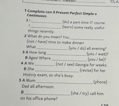 CLA 
1 Completa con il Present Perfect Simple o 
Continuous. 
1 l_ (do) a part-time IT course. 
_(learn) some really useful 
things recently. 
_ 
2 What do you mean? You 
(not / have) time to make dinner! 
What _(you / do) all evening? 
3 A How long_ (you / wait)? 
B Ages! Where_ (you / be)? 
4 A We_ (not / see) Georgia for weeks. 
B She _(revise) for her 
History exam, so she’s busy. 
5 A Mum _(phone) 
Dad all afternoon. 
B 
_(she / try) call him 
on his office phone?