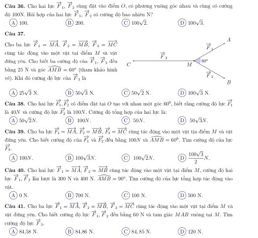 Cho hai lực vector F_1,vector F_2 cùng đặt vào điểm O, có phương vuỡng góc nhau và cùng có cường
độ 100N. Hỏi hợp của hai lực vector F_1,vector F_2 có cường độ bao nhiêu N?
A ) 100. B) 200. 100sqrt(2). D 100sqrt(3).
Câu 37.
Cho ba lực vector F_1=vector MA,vector F_2=vector MB,vector F_3=vector MC
cùng tác động vào một vật tại điểm M và vật
đứng yên. Cho biết ba cường độ của vector F_1,vector F_2 đều
bằng 25 N và gốc widehat AMB=60° (tham khảo hình
vẽ). Khi đó cường độ lực của vector F_3la
A 25sqrt(3)N. B 50sqrt(3)N. 50sqrt(2)N. 100sqrt(3)N.
Câu 38. Cho hai lực vector F_1,vector F_2 có điểm đặt tại O tạo với nhau một góc 60° , biết rằng cường độ lực vector F_1
là 40N và cường độ lực vector F_2 là 100N. Cường độ tổng hợp của hai lực là:
A 50sqrt(2)N. B 100N. C) 50N. D 50sqrt(3)N.
Câu 39. Cho ba lực vector F_1=vector MA,vector F_2=vector MB,vector F_3=vector MC cùng tác động vào một vật tịa điểm M và vật
đứng yên. Cho biết cường độ của _  vector F_1 và vector F_2 đều bằng 100N và widehat AMB=60° , Tìm cường độ của lực
vector F_3.
A 100N B 100sqrt(3)N. C 100sqrt(2)N. D  100sqrt(3)/2 N.
Câu 40. Cho hai lực vector F_1=vector MA,vector F_2=vector MB cùng tác động vào một vật tại điểm M, cường độ hai
lực vector F_1,vector F_2 lần lượt là 300 N và 400 N. widehat AMB=90° *. Tìm cường độ của lực tổng hợp tác động vào
vật.
A ) 0 N. B) 700 N. C ) 100 N. D) 500 N.
Câu 41. Cho ba lực vector F_1=vector MA,vector F_2=vector MB,vector F_3=vector MC cùng tác động vào một vật tại điểm M và
vật đứng yên. Cho biết cường độ lực vector F_1,vector F_2 đều bằng 60 N và tam giác MAB vuông tại M. Tìm
cường dō lực vector F_3.
A ) 84,58 N. B) 84,86 N. C) 84,85 N D 120 N