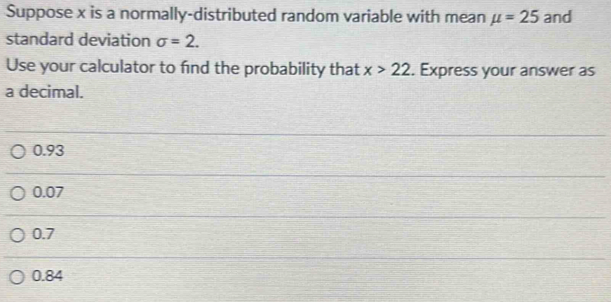 Suppose x is a normally-distributed random variable with mean mu =25 and
standard deviation sigma =2. 
Use your calculator to find the probability that x>22. Express your answer as
a decimal.
0.93
0.07
0.7
0.84