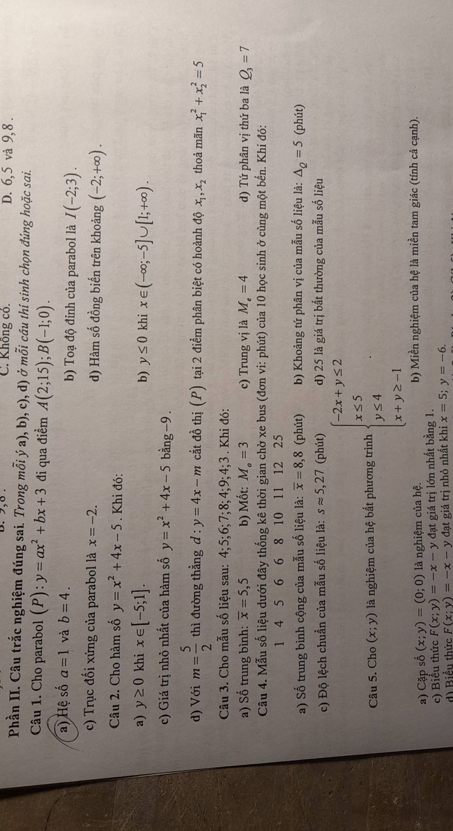 C. Không có. D. 6, 5 và 9,8 .
Phần II. Câu trắc nghiệm đúng sai. Trong mỗi ý a), b), c), d) ở mỗi cầu thí sinh chọn đúng hoặc sai.
Câu 1. Cho parabol (P): y=ax^2+bx+3 đi qua điểm A(2;15);B(-1;0).
a) Hệ số a=1 và b=4. b) Toạ độ đỉnh của parabol là I(-2;3).
c) Trục đối xứng của parabol là x=-2. d) Hàm số đồng biến trên khoảng (-2;+∈fty ).
Câu 2. Cho hàm số y=x^2+4x-5. Khi đó:
a) y≥ 0 khi x∈ [-5;1].
b) y≤ 0 khi x∈ (-∈fty ;-5]∪ [1;+∈fty ).
c) Giá trị nhỏ nhất của hàm số y=x^2+4x-5 bằng-9 .
d) Với m= 5/2  thì đường thẳng d : y=4x-m cắt đồ thị (P) tại 2 điểm phân biệt có hoành độ x_1,x_2 thoả mãn x_1^(2+x_2^2=5
Câu 3. Cho mẫu số liệu sau: 4; 5; 6;7;8;4;9;4;3. Khi đó:
a) Số trung bình: overline x)=5,5 b) Mốt: M_o=3 c) Trung vị là M_e=4 d) Tứ phân vị thứ ba là Q_3=7
Câu 4. Mẫu số liệu dưới đây thống kê thời gian chờ xe bus (đơn vi: phút) của 10 học sinh ở cùng một bến. Khi đó:
1 4 5 6 6 8 10 11 12 25
a) Số trung bình cộng của mẫu số liệu là: overline x=8,8 (phút) b) Khoảng tứ phân vị của mẫu số liệu là: △ _Q=5 (phút)
c) Độ lệch chuẩn của mẫu số liệu là: sapprox 5,27 (phút) d) 25 là giá trị bất thường của mẫu số liệu
Câu 5. Cho (x;y) là nghiệm của hệ bất phương trình beginarrayl -2x+y≤ 2 x≤ 5 y≤ 4 x+y≥ -1endarray.
a) Cặp số (x;y)=(0;0) là nghiệm của hệ. b) Miền nghiệm của hệ là miền tam giác (tính cả cạnh).
c) Biểu thức F(x;y)=-x-y đạt giá trị lớn nhất bằng 1.
d) Biểu thức F(x;y)=-x-y đạt giá trị nhỏ nhất khi x=5;y=-6.