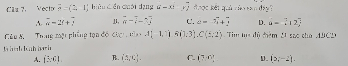 Vecto vector a=(2;-1) biểu diễn dưới dạng vector a=xvector i+yvector j được kết quả nào sau đây?
A. vector a=2vector i+vector j B. vector a=vector i-2vector j C. vector a=-2vector i+vector j D. vector a=-vector i+2vector j
Câu 8. Trong mặt phẳng tọa độ Oxy , cho A(-1;1), B(1;3), C(5;2). Tìm tọa độ điểm D sao cho ABCD
là hình bình hành.
D.
A. (3;0). B. (5;0). C. (7;0). (5;-2).