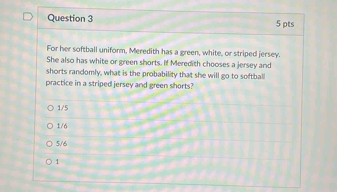 For her softball uniform, Meredith has a green, white, or striped jersey.
She also has white or green shorts. If Meredith chooses a jersey and
shorts randomly, what is the probability that she will go to softball
practice in a striped jersey and green shorts?
1/5
1/6
5/6
1