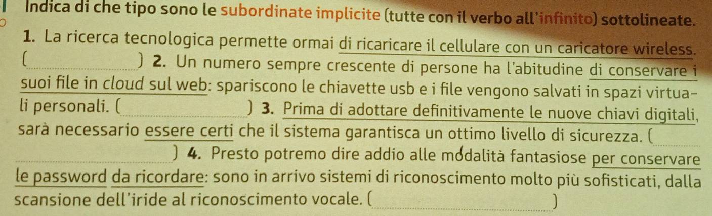 Indica di che tipo sono le subordinate implicite (tutte con il verbo all’infinito) sottolineate. 
1. La ricerca tecnologica permette ormai di ricaricare il cellulare con un caricatore wireless. 
) 2. Un numero sempre crescente di persone ha l’abitudine di conservare i 
suoi file in cloud sul web: spariscono le chiavette usb e i file vengono salvati in spazi virtua- 
li personali. ( ) 3. Prima di adottare definitivamente le nuove chiavi digitali, 
sarà necessario essere certi che il sistema garantisca un ottimo livello di sicurezza. ( 
) 4. Presto potremo dire addio alle modalità fantasiose per conservare 
le password da ricordare: sono in arrivo sistemi di riconoscimento molto più sofisticati, dalla 
scansione dell’iride al riconoscimento vocale. ( 
_J